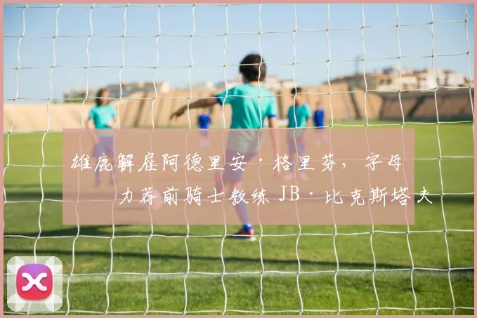 雄鹿解雇阿德里安·格里芬,字母哥力荐前骑士教练 JB·比克斯塔夫