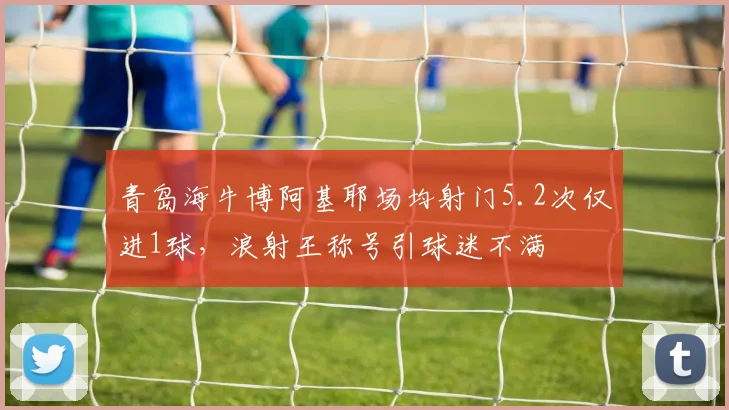 青岛海牛博阿基耶场均射门5.2次仅进1球，浪射王称号引球迷不满